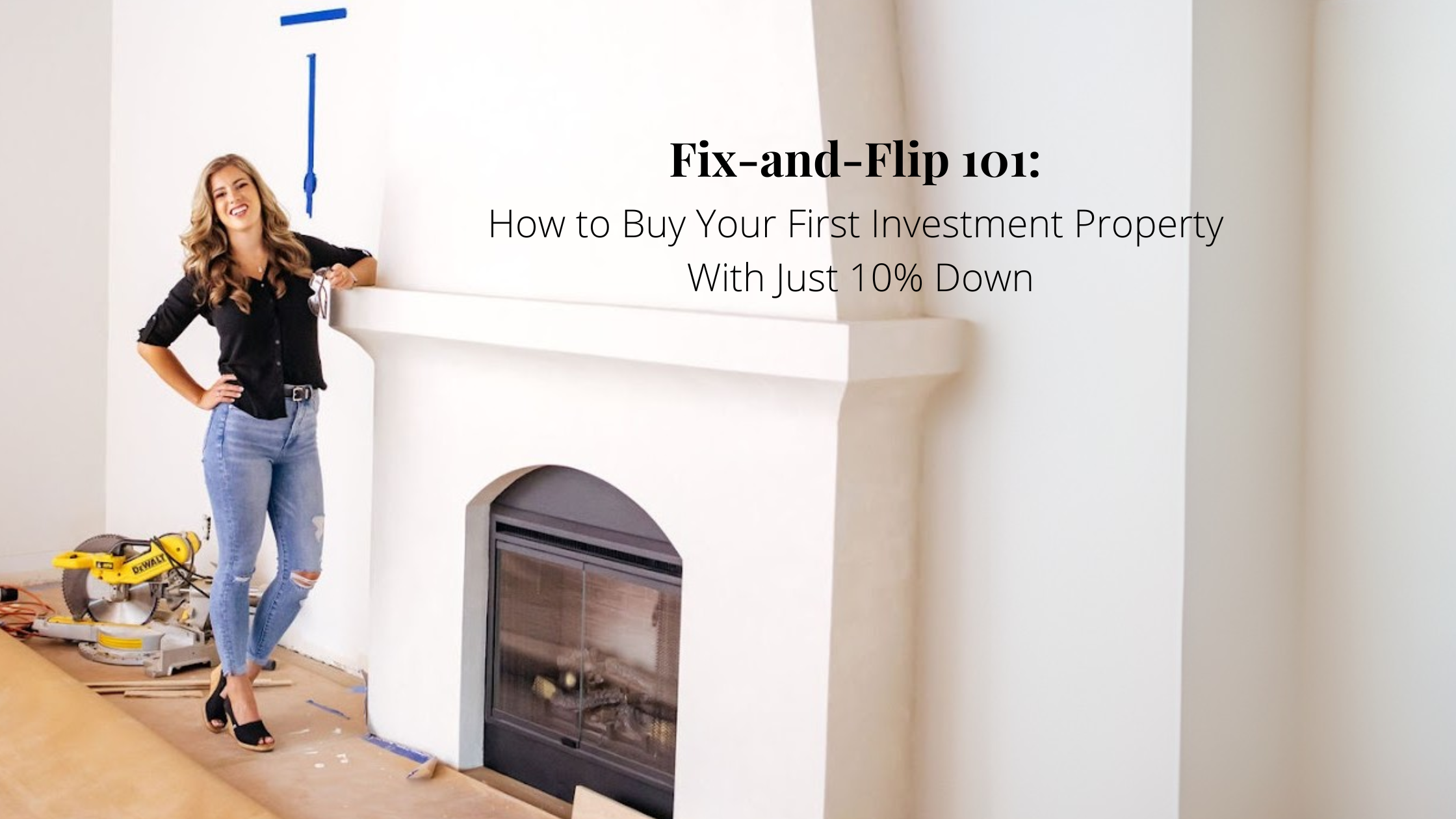 A woman in jeans and a black blouse stands beside a white plaster fireplace in a room under renovation, with a saw and tape on the floor. The image includes the blog title “Fix-and-Flip 101: How to Buy Your First Investment Property With Just 10% Down.”